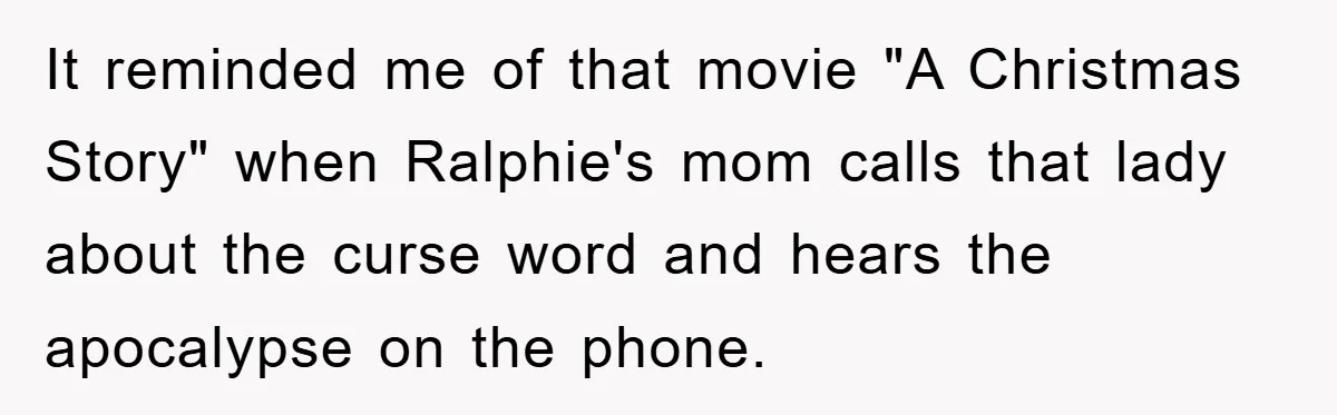It reminded me of that movie "A Christmas Story" when Ralphie's mom calls that lady about the curse word and hears the apocalypse on the phone.