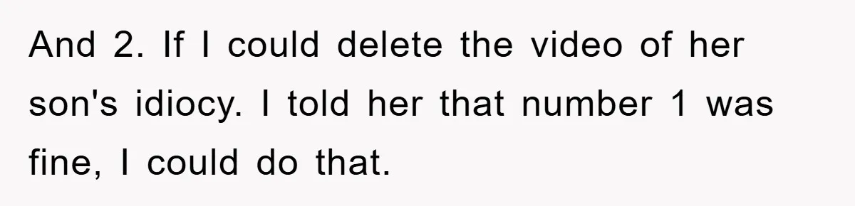 And 2. If I could delete the video of her son's idiocy. I told her that number 1 was fine, I could do that.