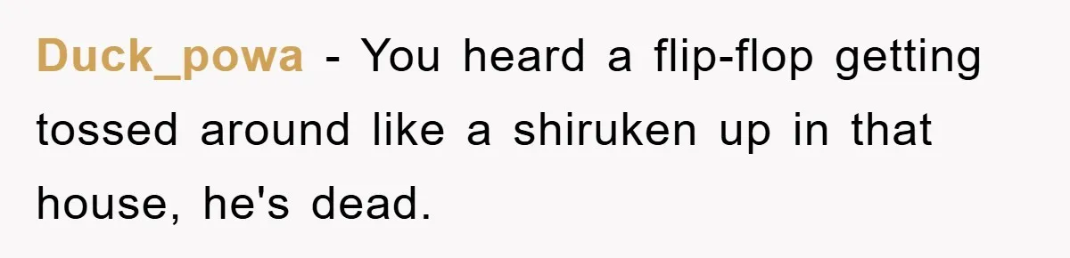 Duck_powa − You heard a flip-flop getting tossed around like a shiruken up in that house, he's dead.