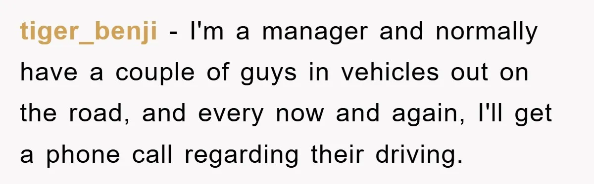 tiger_benji − I'm a manager and normally have a couple of guys in vehicles out on the road, and every now and again, I'll get a phone call regarding their...