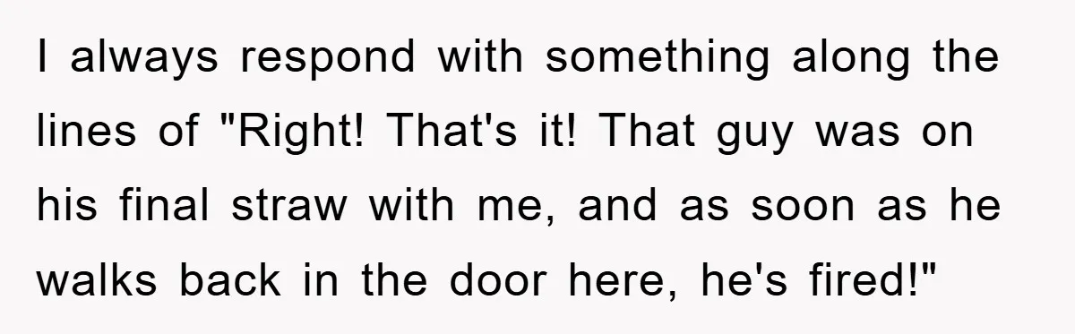 I always respond with something along the lines of "Right! That's it! That guy was on his final straw with me, and as soon as he walks back in the...