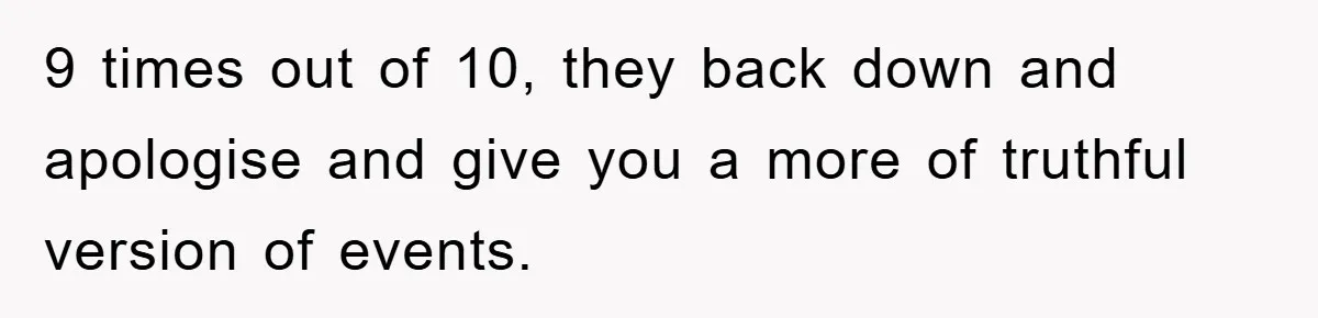 9 times out of 10, they back down and apologise and give you a more of truthful version of events.