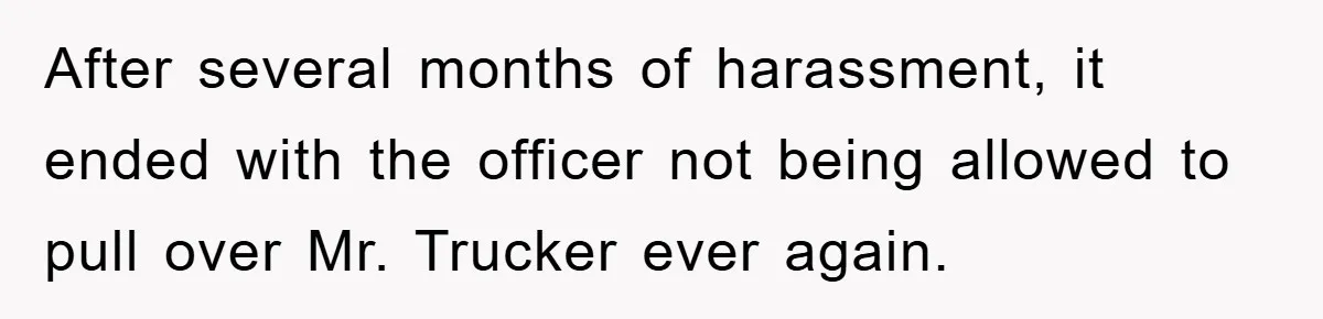 After several months of harassment, it ended with the officer not being allowed to pull over Mr. Trucker ever again.