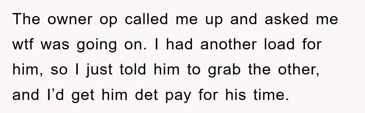 The owner op called me up and asked me wtf was going on. I had another load for him, so I just told him to grab the other, and I’d...