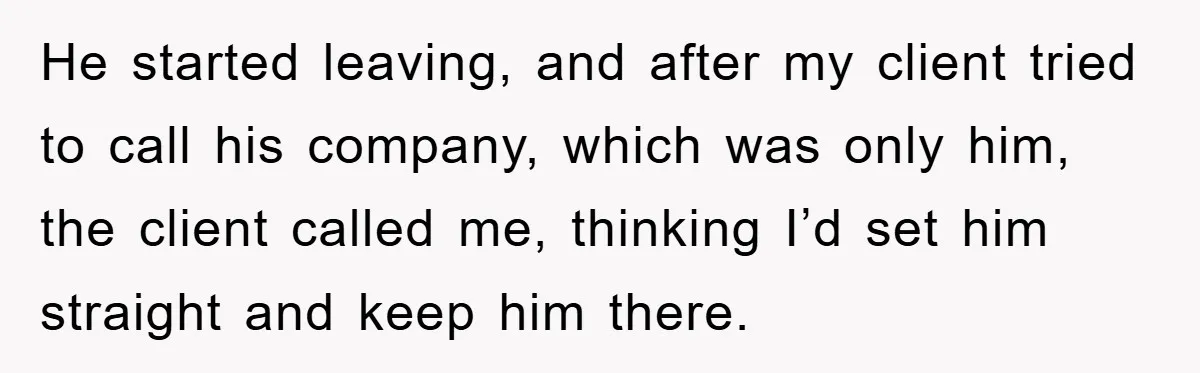 He started leaving, and after my client tried to call his company, which was only him, the client called me, thinking I’d set him straight and keep him there.