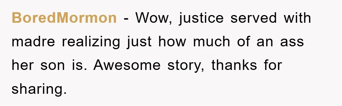 BoredMormon − Wow, justice served with madre realizing just how much of an ass her son is. Awesome story, thanks for sharing.