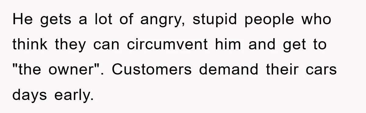 He gets a lot of angry, stupid people who think they can circumvent him and get to "the owner". Customers demand their cars days early.