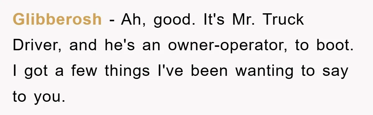 Glibberosh − Ah, good. It's Mr. Truck Driver, and he's an owner-operator, to boot. I got a few things I've been wanting to say to you.