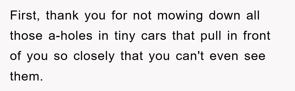 First, thank you for not mowing down all those a-holes in tiny cars that pull in front of you so closely that you can't even see them.