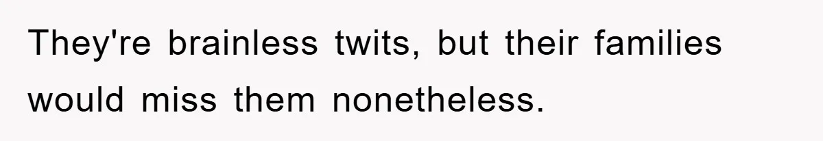 They're brainless twits, but their families would miss them nonetheless.
