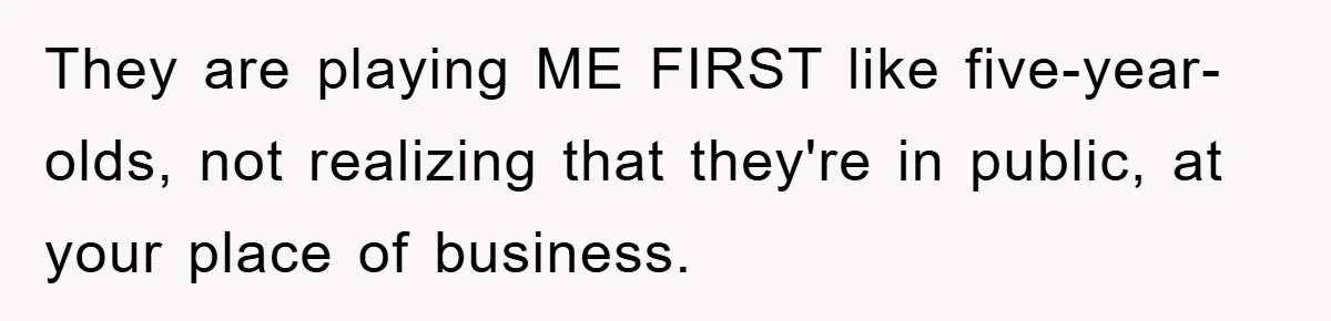 They are playing ME FIRST like five-year-olds, not realizing that they're in public, at your place of business.