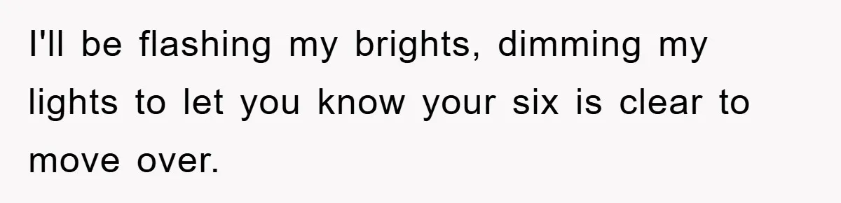 I'll be flashing my brights, dimming my lights to let you know your six is clear to move over.