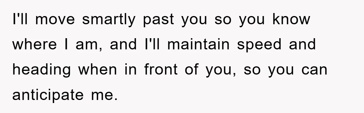 I'll move smartly past you so you know where I am, and I'll maintain speed and heading when in front of you, so you can anticipate me.
