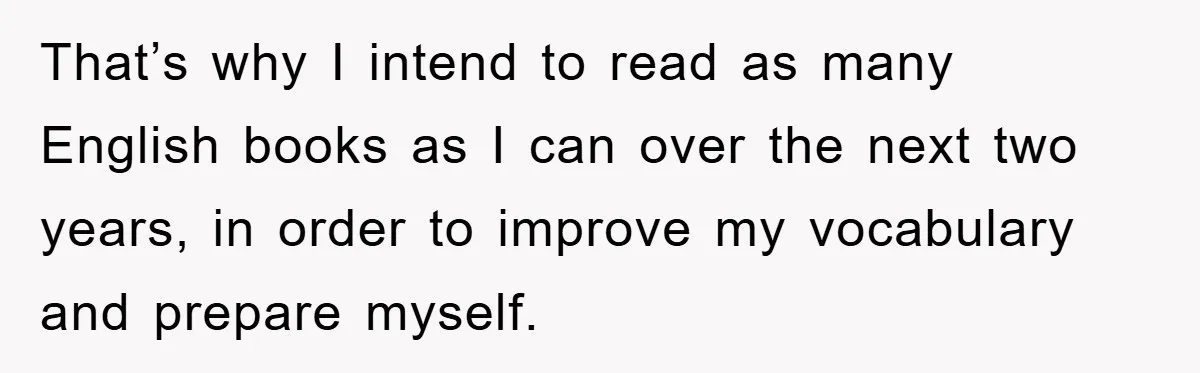 That’s why I intend to read as many English books as I can over the next two years, in order to improve my vocabulary and prepare myself.