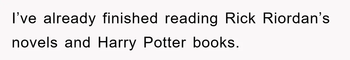 I’ve already finished reading Rick Riordan’s novels and Harry Potter books.
