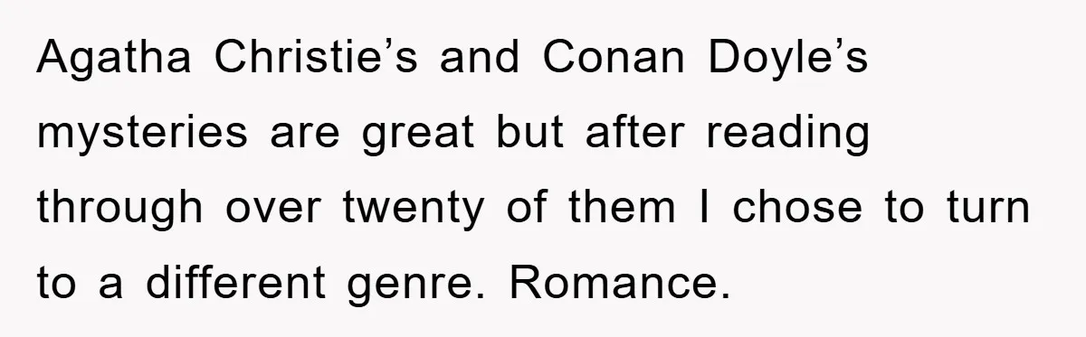 Agatha Christie’s and Conan Doyle’s mysteries are great but after reading through over twenty of them I chose to turn to a different genre. Romance.