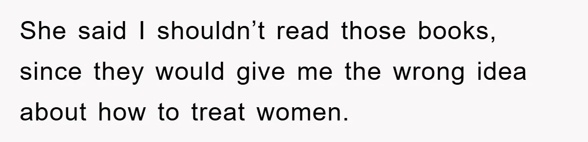 She said I shouldn’t read those books, since they would give me the wrong idea about how to treat women.