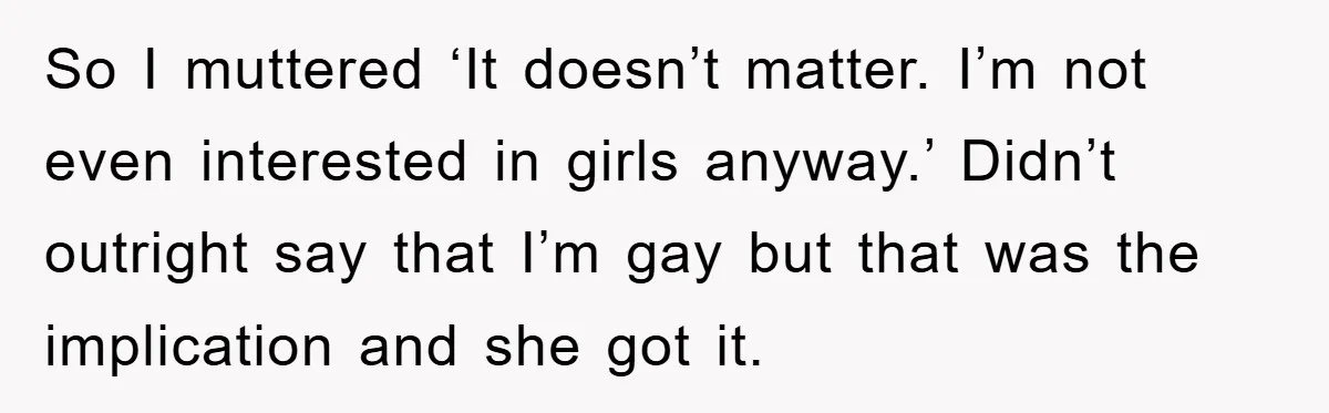 So I muttered ‘It doesn’t matter. I’m not even interested in girls anyway.’ Didn’t outright say that I’m gay but that was the implication and she got it.