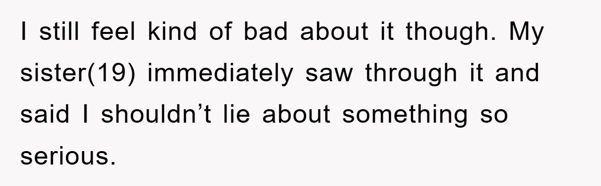 I still feel kind of bad about it though. My sister(19) immediately saw through it and said I shouldn’t lie about something so serious.