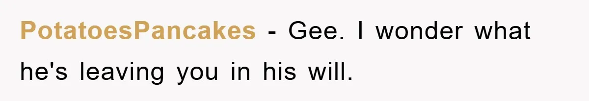PotatoesPancakes - Gee. I wonder what he's leaving you in his will.