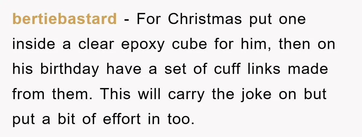 bertiebastard - For Christmas put one inside a clear epoxy cube for him, then on his birthday have a set of cuff links made from them. This will carry the...
