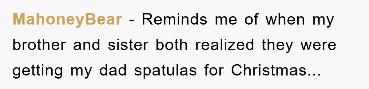 MahoneyBear - Reminds me of when my brother and sister both realized they were getting my dad spatulas for Christmas...