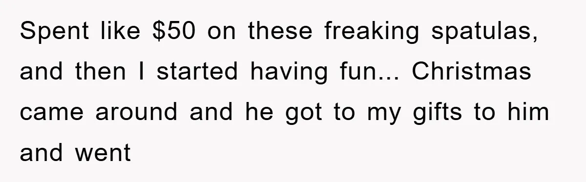 Spent like $50 on these freaking spatulas, and then I started having fun... Christmas came around and he got to my gifts to him and went