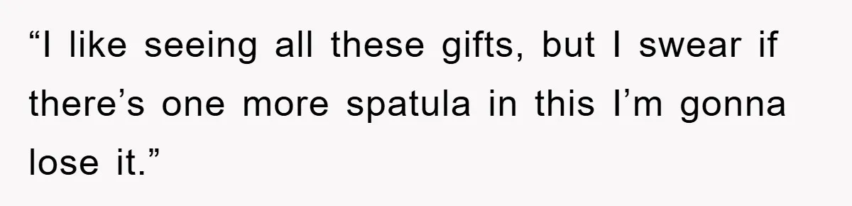 “I like seeing all these gifts, but I swear if there’s one more spatula in this I’m gonna lose it.”