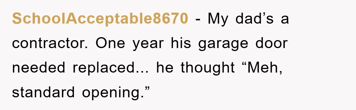 SchoolAcceptable8670 - My dad’s a contractor. One year his garage door needed replaced... he thought “Meh, standard opening.”