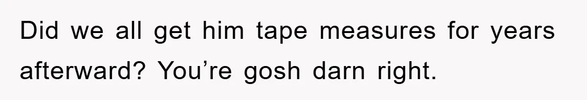 Did we all get him tape measures for years afterward? You’re gosh darn right.