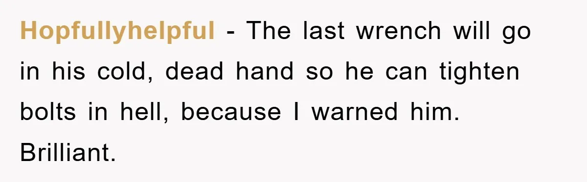 Hopfullyhelpful - The last wrench will go in his cold, dead hand so he can tighten bolts in hell, because I warned him. Brilliant.