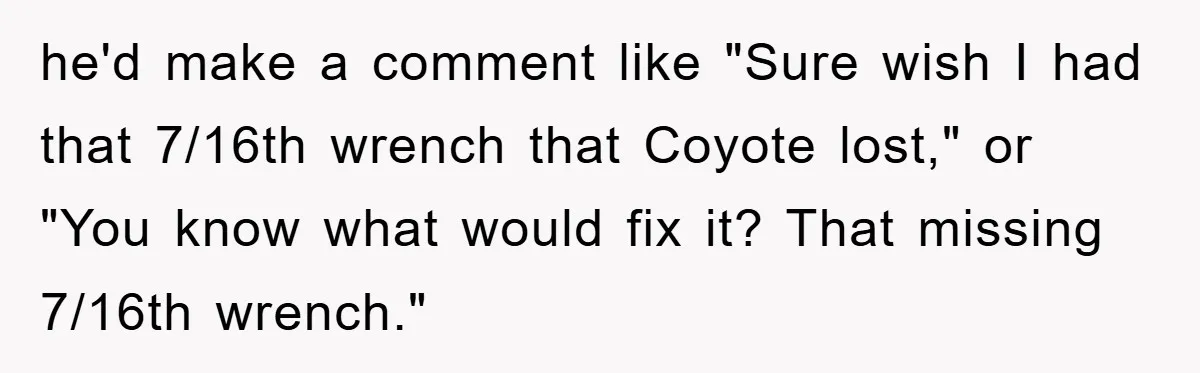 he'd make a comment like "Sure wish I had that 7/16th wrench that Coyote lost," or "You know what would fix it? That missing 7/16th wrench."