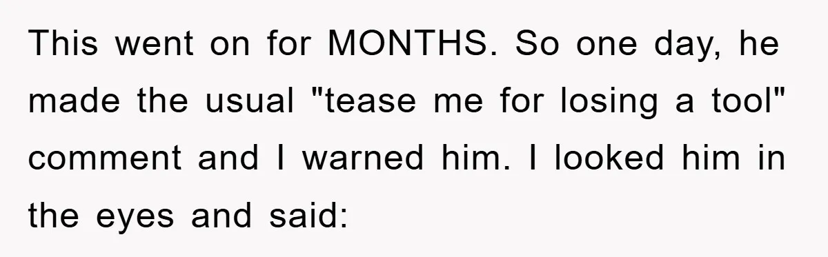 This went on for MONTHS. So one day, he made the usual "tease me for losing a tool" comment and I warned him. I looked him in the eyes and...