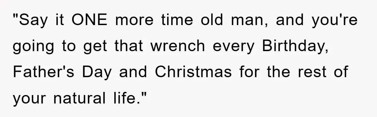 "Say it ONE more time old man, and you're going to get that wrench every Birthday, Father's Day and Christmas for the rest of your natural life."