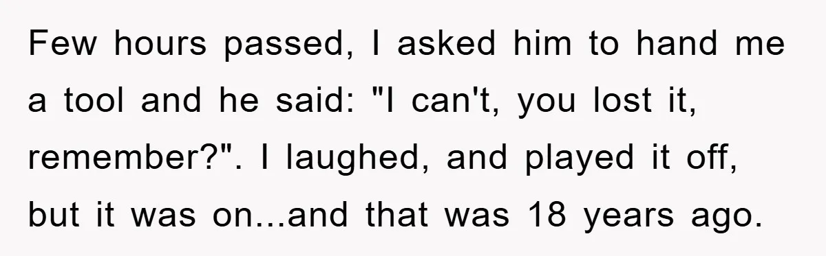 Few hours passed, I asked him to hand me a tool and he said: "I can't, you lost it, remember?". I laughed, and played it off, but it was on...and...