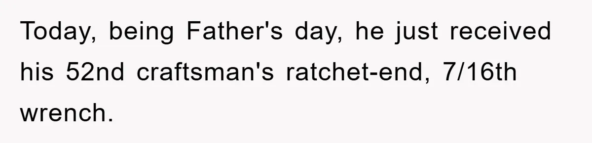Today, being Father's day, he just received his 52nd craftsman's ratchet-end, 7/16th wrench.