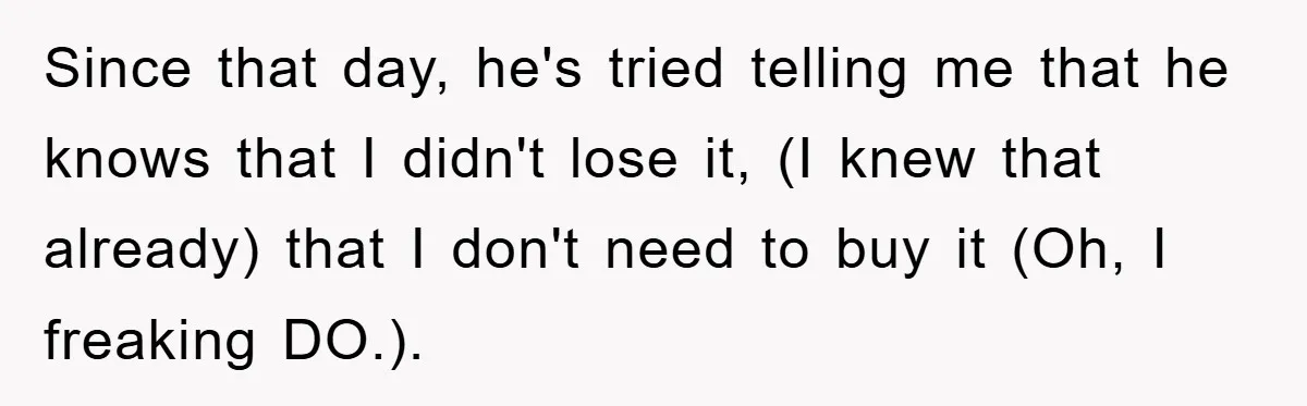 Since that day, he's tried telling me that he knows that I didn't lose it, (I knew that already) that I don't need to buy it (Oh, I freaking DO.).