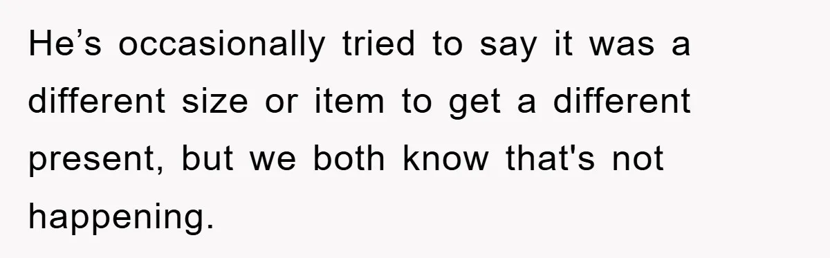 He’s occasionally tried to say it was a different size or item to get a different present, but we both know that's not happening.