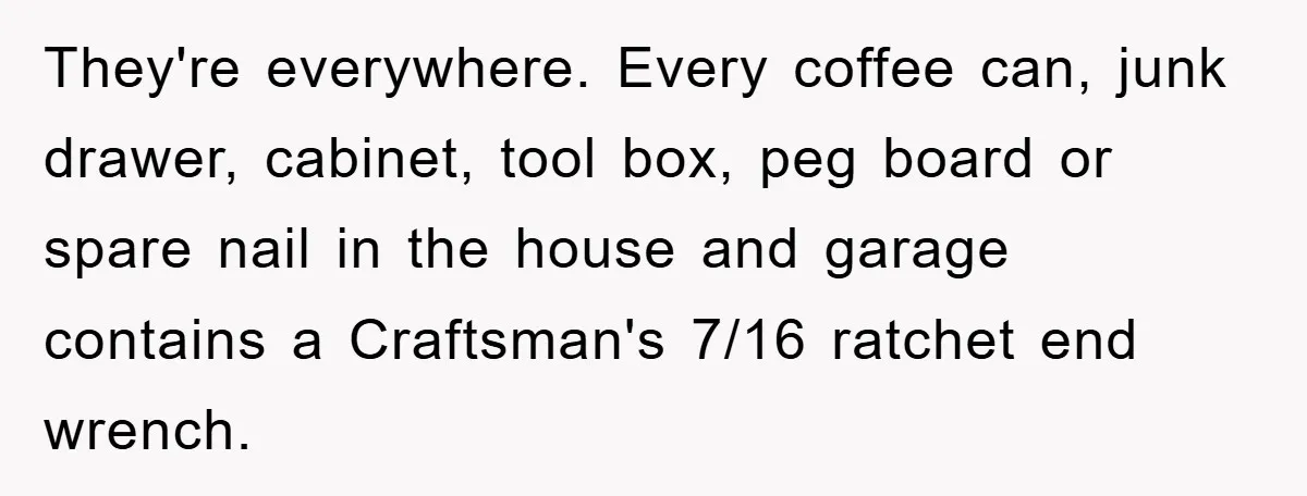 They're everywhere. Every coffee can, junk drawer, cabinet, tool box, peg board or spare nail in the house and garage contains a Craftsman's 7/16 ratchet end wrench.
