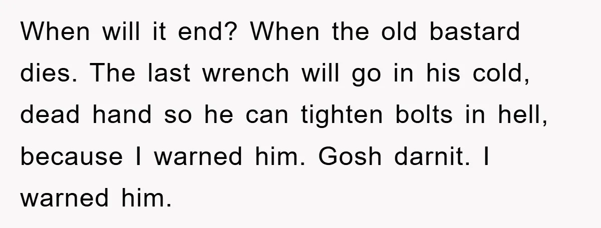 When will it end? When the old bastard dies. The last wrench will go in his cold, dead hand so he can tighten bolts in hell, because I warned him....