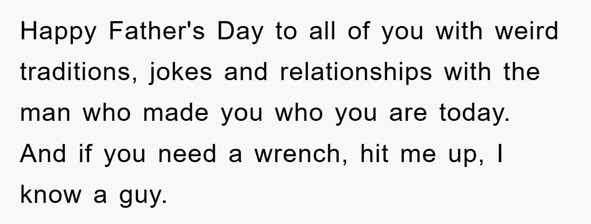 Happy Father's Day to all of you with weird traditions, jokes and relationships with the man who made you who you are today. And if you need a wrench, hit...