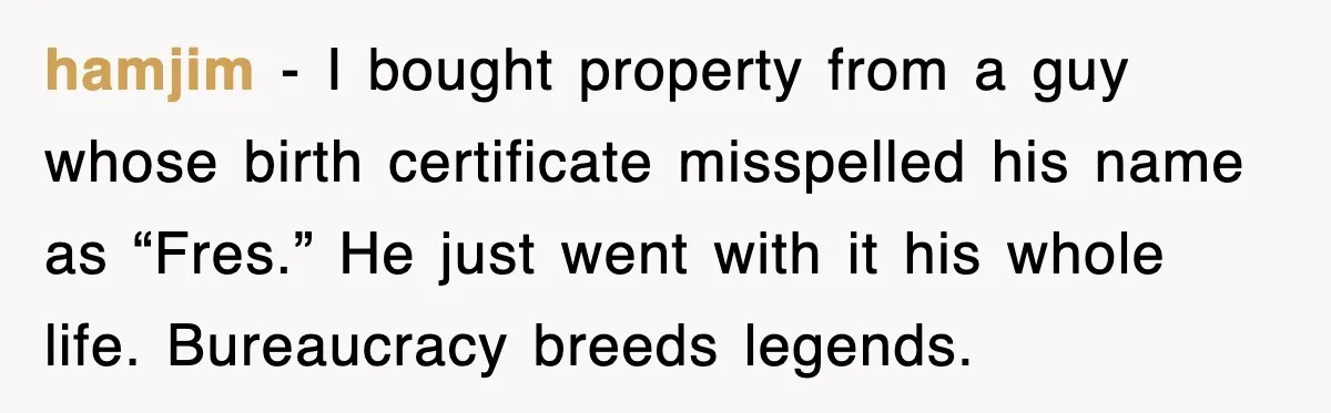 hamjim - I bought property from a guy whose birth certificate misspelled his name as “Fres.” He just went with it his whole life. Bureaucracy breeds legends.