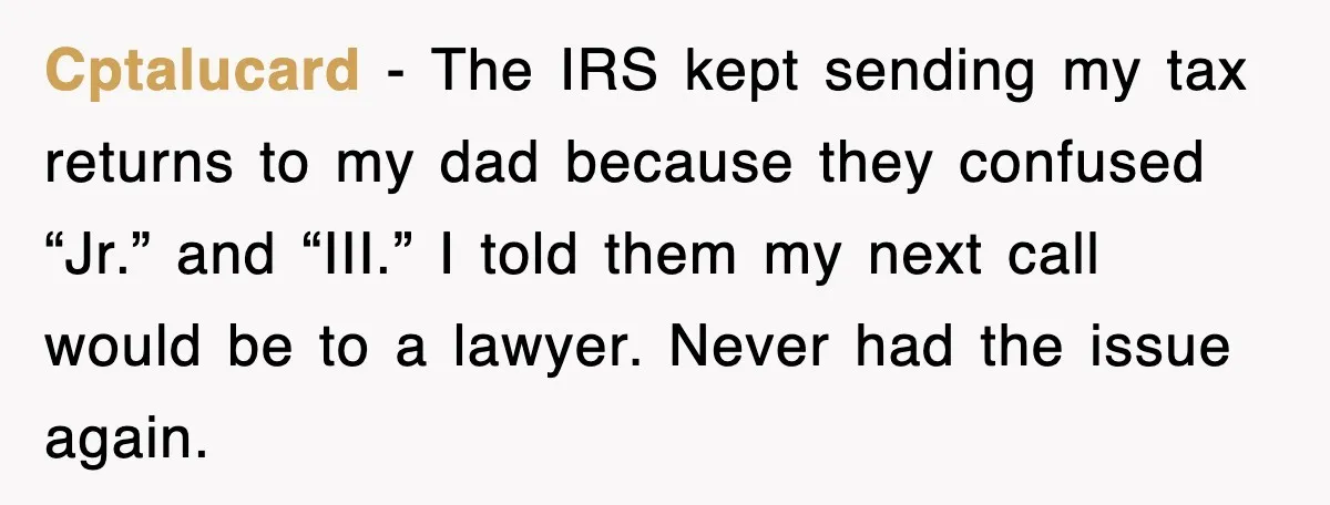 Cptalucard - The IRS kept sending my tax returns to my dad because they confused “Jr.” and “III.” I told them my next call would be to a lawyer. Never...