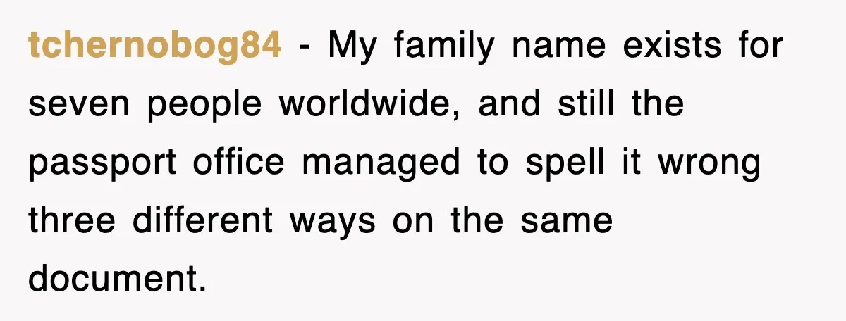 tchernobog84 - My family name exists for seven people worldwide, and still the passport office managed to spell it wrong three different ways on the same document.