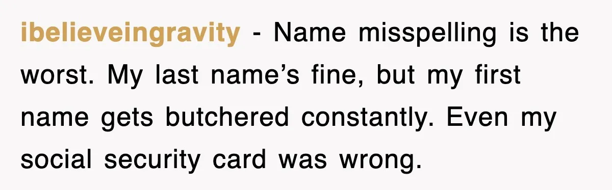 ibelieveingravity - Name misspelling is the worst. My last name’s fine, but my first name gets butchered constantly. Even my social security card was wrong.