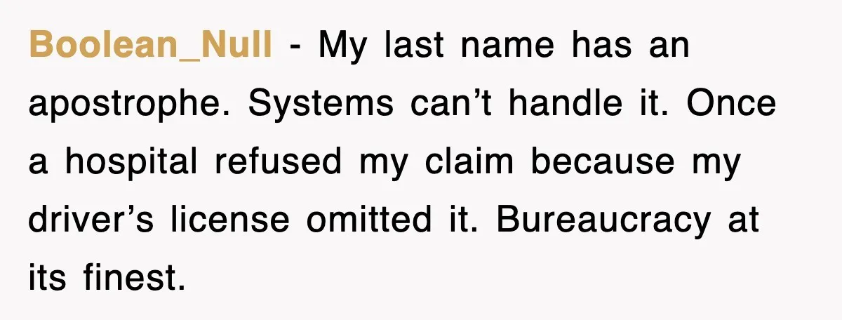 Boolean_Null - My last name has an apostrophe. Systems can’t handle it. Once a hospital refused my claim because my driver’s license omitted it. Bureaucracy at its finest.