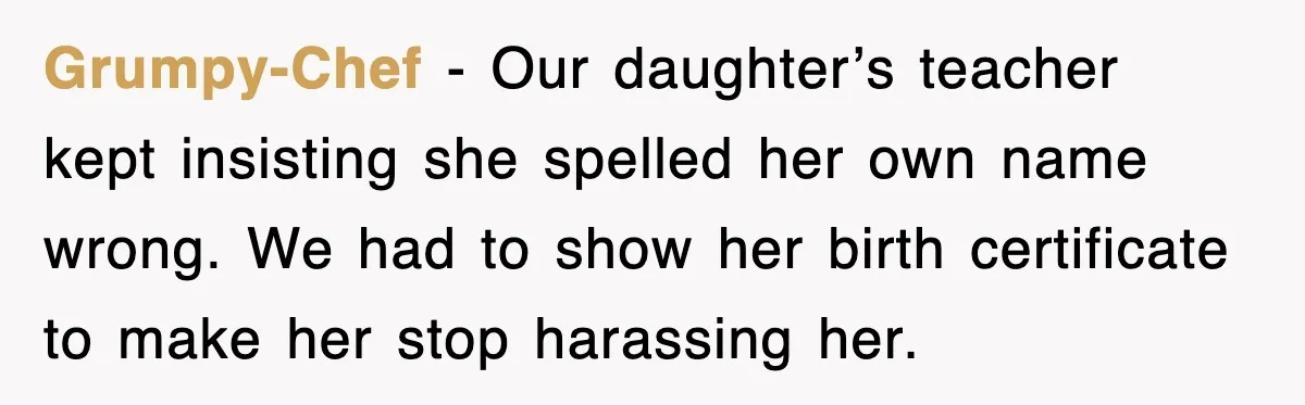Grumpy-Chef - Our daughter’s teacher kept insisting she spelled her own name wrong. We had to show her birth certificate to make her stop harassing her.
