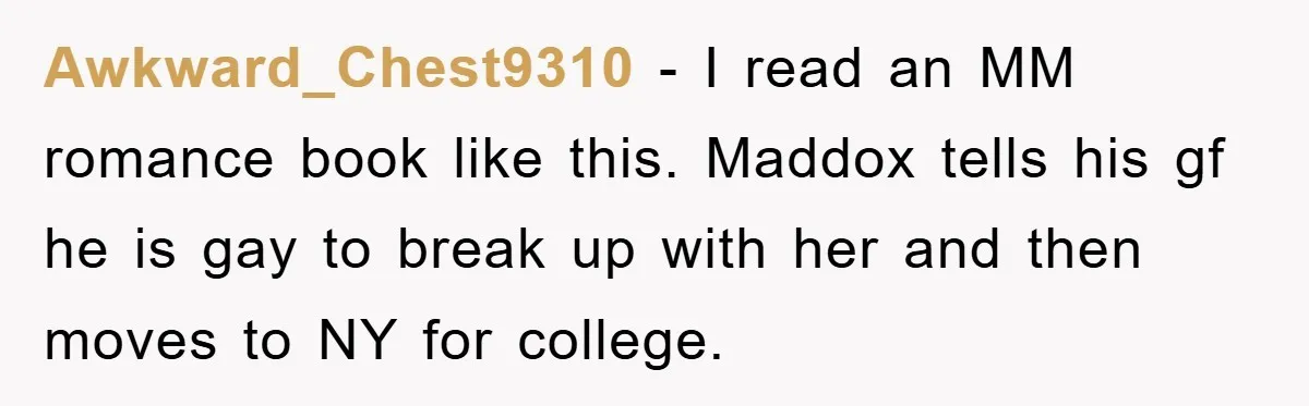 Awkward_Chest9310 − I read an MM romance book like this. Maddox tells his gf he is gay to break up with her and then moves to NY for college.