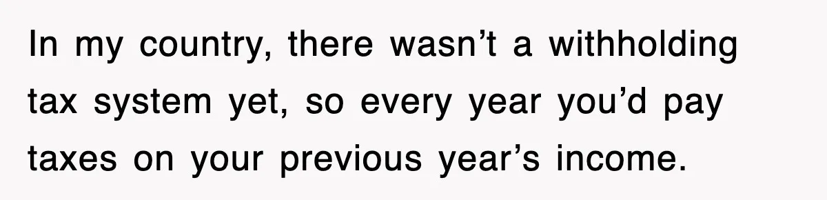 In my country, there wasn’t a withholding tax system yet, so every year you’d pay taxes on your previous year’s income.