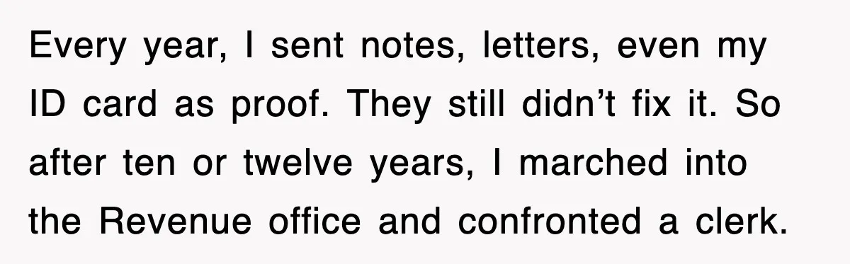 Every year, I sent notes, letters, even my ID card as proof. They still didn’t fix it. So after ten or twelve years, I marched into the Revenue office and...